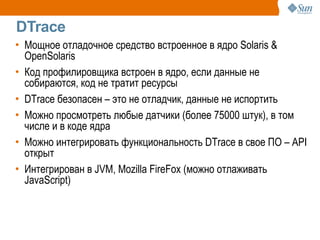 DTrace
• Мощное отладочное средство встроенное в ядро Solaris &
  OpenSolaris
• Код профилировщика встроен в ядро, если данные не
  собираются, код не тратит ресурсы
• DTrace безопасен – это не отладчик, данные не испортить
• Можно просмотреть любые датчики (более 75000 штук), в том
  числе и в коде ядра
• Можно интегрировать функциональность DTrace в свое ПО – API
  открыт
• Интегрирован в JVM, Mozilla FireFox (можно отлаживать
  JavaScript)
 