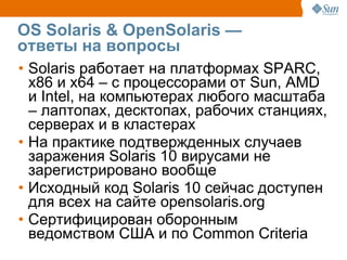 OS Solaris & OpenSolaris —
ответы на вопросы
• Solaris работает на платформах SPARC,
  x86 и x64 – с процессорами от Sun, AMD
  и Intel, на компьютерах любого масштаба
  – лаптопах, десктопах, рабочих станциях,
  серверах и в кластерах
• На практике подтвержденных случаев
  заражения Solaris 10 вирусами не
  зарегистрировано вообще
• Исходный код Solaris 10 сейчас доступен
  для всех на сайте opensolaris.org
• Сертифицирован оборонным
  ведомством США и по Common Criteria
 