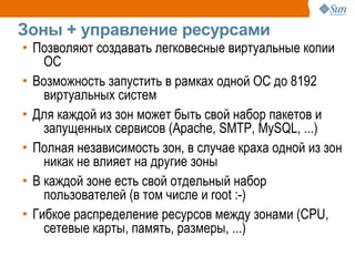 Зоны + управление ресурсами
• Позволяют создавать легковесные виртуальные копии
    ОС
• Возможность запустить в рамках одной ОС до 8192
    виртуальных систем
• Для каждой из зон может быть свой набор пакетов и
    запущенных сервисов (Apache, SMTP, MySQL, ...)
• Полная независимость зон, в случае краха одной из зон
    никак не влияет на другие зоны
• В каждой зоне есть свой отдельный набор
    пользователей (в том числе и root :-)
• Гибкое распределение ресурсов между зонами (CPU,
    сетевые карты, память, размеры, ...)
 