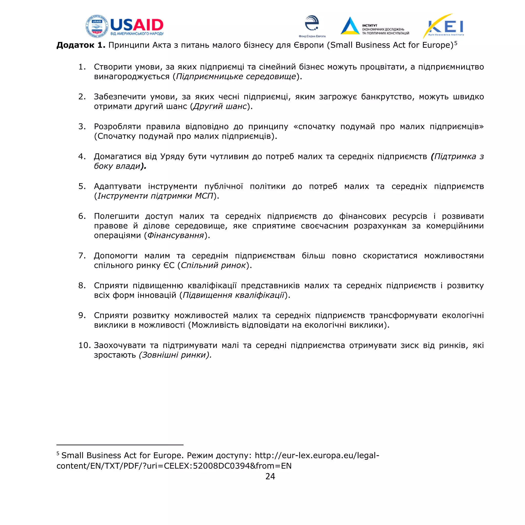 Додаток 1. Принципи Акта з питань малого бізнесу для Європи (Small Business Act for Europe)5
1. Створити умови, за яких підприємці та сімейний бізнес можуть процвітати, а підприємництво
винагороджується (Підприємницьке середовище).
2. Забезпечити умови, за яких чесні підприємці, яким загрожує банкрутство, можуть швидко
отримати другий шанс (Другий шанс).
3. Розробляти правила відповідно до принципу «спочатку подумай про малих підприємців»
(Спочатку подумай про малих підприємців).
4. Домагатися від Уряду бути чутливим до потреб малих та середніх підприємств (Підтримка з
боку влади).
5. Адаптувати інструменти публічної політики до потреб малих та середніх підприємств
(Інструменти підтримки МСП).
6. Полегшити доступ малих та середніх підприємств до фінансових ресурсів і розвивати
правове й ділове середовище, яке сприятиме своєчасним розрахункам за комерційними
операціями (Фінансування).
7. Допомогти малим та середнім підприємствам більш повно скористатися можливостями
спільного ринку ЄС (Спільний ринок).
8. Сприяти підвищенню кваліфікації представників малих та середніх підприємств і розвитку
всіх форм інновацій (Підвищення кваліфікації).
9. Сприяти розвитку можливостей малих та середніх підприємств трансформувати екологічні
виклики в можливості (Можливість відповідати на екологічні виклики).
10. Заохочувати та підтримувати малі та середні підприємства отримувати зиск від ринків, які
зростають (Зовнішні ринки).
5
Small Business Act for Europe. Режим доступу: http://eur-lex.europa.eu/legal-
content/EN/TXT/PDF/?uri=CELEX:52008DC0394&from=EN
24
 