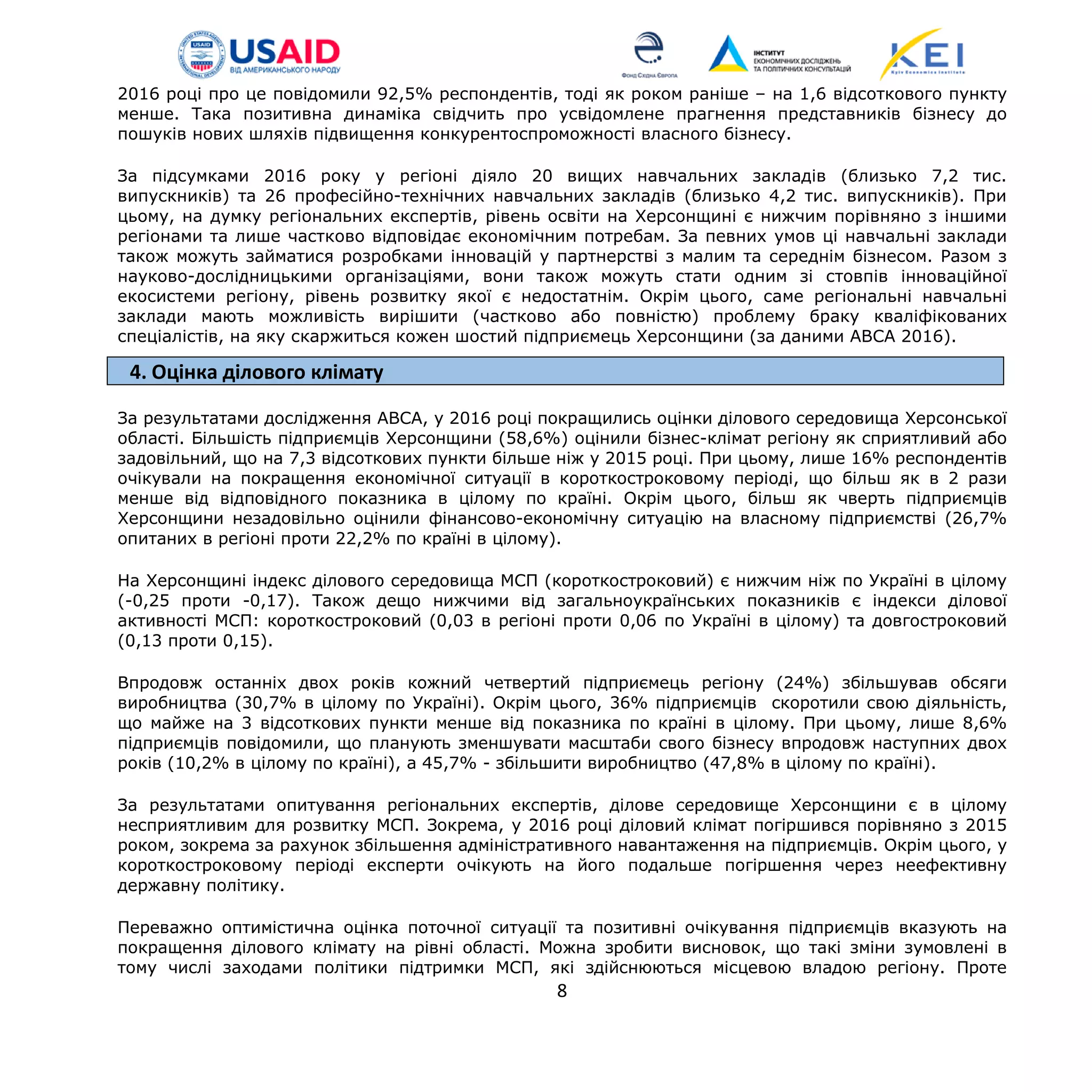 2016 році про це повідомили 92,5% респондентів, тоді як роком раніше – на 1,6 відсоткового пункту
менше. Така позитивна динаміка свідчить про усвідомлене прагнення представників бізнесу до
пошуків нових шляхів підвищення конкурентоспроможності власного бізнесу.
За підсумками 2016 року у регіоні діяло 20 вищих навчальних закладів (близько 7,2 тис.
випускників) та 26 професійно-технічних навчальних закладів (близько 4,2 тис. випускників). При
цьому, на думку регіональних експертів, рівень освіти на Херсонщині є нижчим порівняно з іншими
регіонами та лише частково відповідає економічним потребам. За певних умов ці навчальні заклади
також можуть займатися розробками інновацій у партнерстві з малим та середнім бізнесом. Разом з
науково-дослідницькими організаціями, вони також можуть стати одним зі стовпів інноваційної
екосистеми регіону, рівень розвитку якої є недостатнім. Окрім цього, саме регіональні навчальні
заклади мають можливість вирішити (частково або повністю) проблему браку кваліфікованих
спеціалістів, на яку скаржиться кожен шостий підприємець Херсонщини (за даними АВСА 2016).
4. Оцінка ділового клімату
За результатами дослідження АВСА, у 2016 році покращились оцінки ділового середовища Херсонської
області. Більшість підприємців Херсонщини (58,6%) оцінили бізнес-клімат регіону як сприятливий або
задовільний, що на 7,3 відсоткових пункти більше ніж у 2015 році. При цьому, лише 16% респондентів
очікували на покращення економічної ситуації в короткостроковому періоді, що більш як в 2 рази
менше від відповідного показника в цілому по країні. Окрім цього, більш як чверть підприємців
Херсонщини незадовільно оцінили фінансово-економічну ситуацію на власному підприємстві (26,7%
опитаних в регіоні проти 22,2% по країні в цілому).
На Херсонщині індекс ділового середовища МСП (короткостроковий) є нижчим ніж по Україні в цілому
(-0,25 проти -0,17). Також дещо нижчими від загальноукраїнських показників є індекси ділової
активності МСП: короткостроковий (0,03 в регіоні проти 0,06 по Україні в цілому) та довгостроковий
(0,13 проти 0,15).
Впродовж останніх двох років кожний четвертий підприємець регіону (24%) збільшував обсяги
виробництва (30,7% в цілому по Україні). Окрім цього, 36% підприємців скоротили свою діяльність,
що майже на 3 відсоткових пункти менше від показника по країні в цілому. При цьому, лише 8,6%
підприємців повідомили, що планують зменшувати масштаби свого бізнесу впродовж наступних двох
років (10,2% в цілому по країні), а 45,7% - збільшити виробництво (47,8% в цілому по країні).
За результатами опитування регіональних експертів, ділове середовище Херсонщини є в цілому
несприятливим для розвитку МСП. Зокрема, у 2016 році діловий клімат погіршився порівняно з 2015
роком, зокрема за рахунок збільшення адміністративного навантаження на підприємців. Окрім цього, у
короткостроковому періоді експерти очікують на його подальше погіршення через неефективну
державну політику.
Переважно оптимістична оцінка поточної ситуації та позитивні очікування підприємців вказують на
покращення ділового клімату на рівні області. Можна зробити висновок, що такі зміни зумовлені в
тому числі заходами політики підтримки МСП, які здійснюються місцевою владою регіону. Проте
8
 