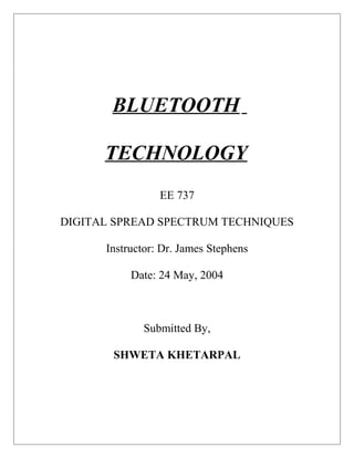 BLUETOOTH
TECHNOLOGY
EE 737
DIGITAL SPREAD SPECTRUM TECHNIQUES
Instructor: Dr. James Stephens
Date: 24 May, 2004
Submitted By,
SHWETA KHETARPAL
 