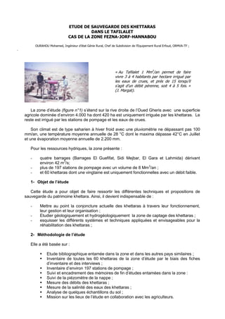 1

                                 ETUDE DE SAUVEGARDE DES KHETTARAS
                                           DANS LE TAFILALET
                                 CAS DE LA ZONE FEZNA-JORF-HANNABOU

           OURAHOU Mohamed, Ingénieur d’état Génie Rural, Chef de Subdivision de l’Equipement Rural Erfoud, ORMVA-TF ;
.




                                                                  « Au Tafilalet 1 Mm3/an permet de faire
                                                                  vivre 3 à 4 habitants par hectare irrigué par
                                                                  les eaux de crues, et prés de 15 lorsqu’il
                                                                  s’agit d’un débit pérenne, soit 4 à 5 fois. »
                                                                  (J. Margat).



       La zone d’étude (figure n°1) s’étend sur la rive droite de l’Oued Gheris avec une superficie
    agricole dominée d’environ 4.000 ha dont 420 ha est uniquement irriguée par les khettaras. Le
    reste est irrigué par les stations de pompage et les eaux de crues.

        Son climat est de type saharien à hiver froid avec une pluviométrie ne dépassant pas 100
    mm/an, une température moyenne annuelle de 28 °C dont le maxima dépasse 42°C en Juillet
    et une évaporation moyenne annuelle de 2.200 mm.

       Pour les ressources hydriques, la zone présente :

       -      quatre barrages (Barrages El Guefifat, Sidi Mejbar, El Gara et Lahmida) dérivant
              environ 42 m3/s;
       -      plus de 197 stations de pompage avec un volume de 8 Mm3/an ;
       -      et 60 khettaras dont une vingtaine est uniquement fonctionnelles avec un débit faible.

       1- Objet de l’étude

       Cette étude a pour objet de faire ressortir les différentes techniques et propositions de
    sauvegarde du patrimoine khettara. Ainsi, il devient indispensable de :

       -      Mettre au point la conjoncture actuelle des khettaras à travers leur fonctionnement,
              leur gestion et leur organisation ;
       -      Etudier géologiquement et hydrogéologiquement la zone de captage des khettaras ;
       -      esquisser les différents systèmes et techniques appliquées et envisageables pour la
              réhabilitation des khettaras ;

       2- Méthodologie de l’étude

       Elle a été basée sur :

                 Etude bibliographique entamée dans la zone et dans les autres pays similaires ;
                 Inventaire de toutes les 60 khettaras de la zone d’étude par le biais des fiches
                  d’inventaire et des interviews ;
                 Inventaire d’environ 197 stations de pompage ;
                 Suivi et encadrement des mémoires de fin d’études entamées dans la zone :
                 Suivi de la piézomètre de la nappe ;
                 Mesure des débits des khettaras ;
                 Mesure de la salinité des eaux des khettaras ;
                 Analyse de quelques échantillons du sol ;
                 Mission sur les lieux de l’étude en collaboration avec les agriculteurs.
 