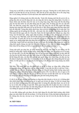 Trong mọi cơ thể đều có một lực tối đa không nên vượt qua. Thường khi cơ thể chính trị lớn
phình ra lại khó đạt tới cái lực tối đa ấy. Mối liên hệ xã hội càng được mở ra thì càng lỏng
lẻo; và nói chung, tính theo tỉ lệ thì một nước nhỏ mạnh hơn một nước lớn.

Hàng nghìn lý lẽ chứng minh cho điều trên đây. Trước hết, khoảng cách lớn thì cai trị vất vả,
giống như cầm cái sào để nâng một vật, sào càng dài vật ấy càng như nặng thêm. Các đơn vị
thuộc nhiều mức độ khác nhau thì việc cai trị càng lủng củng. Dân trong mỗi thị trấn đóng
góp cho thị trấn mình, lại còn phải đóng góp cho quận, tỉnh, rồi đóng góp cho các cấp trên
tỉnh, cho lãnh địa vương hầu; càng lên cao nhu cầu càng lớn, đè lên đầu người dân đáng
thương trên cùng đến Nhà nước tối cao đè lên tất cả. Bấy nhiêu gánh nặng tiếp theo nhau làm
kiệt sức thần dân. Tưởng đâu nhiều cấp là hay, hóa ra lại dở, không bằng chỉ có một cấp. Còn
những nguồn dự trữ phòng khi bất trắc , nếu nước lớn, khi cần đến, huy động cho được thì
Nhà nước đã lâm nguy mất rồi. Chưa hết, Nước lớn thì Chính phủ khó mà sát sao, nhạy bén
trong việc thi hành luật . pháp, ngăn chặn tội phạm, uốn nắn sai lầm, phòng ngừa nổi loạn ở
các vùng xa xôi. Mặt khác, nước lớn thì dân chúng kém thân gần thủ lĩnh, vì họ ít khi tiếp xúc
với thủ lĩnh. Tổ quốc đối với họ là cả một thế giới bao la. Đồng bào đối với họ phần đông là
người xa lạ, những pháp lệnh như nhau khó mà phù bợp với các tỉnh khác nhau về phong tục
và khí hậu. Luật lệ mỗi nơi một khác thì gây ra rối loạn, lẫn lộn giữa dân chúng các vùng. Họ
sống dưới quyền chung của một thủ lĩnh, liên hệ nhau, đi lại, cưới hỏi nhau, nhưng luật lệ
khác nhau thì họ chẳng còn biết cơ ngơi của mình tốt xấu ra làm sao nữa.

Trong một quốc gia rộng lớn, tài năng thường bị chôn vùi, đức hạnh bị xao nhãng, tội lỗi
không bi trừng phạt. Người thì lắm hạng, chẳng hiểu biết nhau, mà cái guồng cai trị cứ quây
họ vào làm một. Các thủ lĩnh bận công việc túi bụi, tự mình chẳng nhìn thấy gì nữa, phải để
cho bọn thơ lại điều hành quốc gia, cuối cùng chỉ lo tìm biện pháp nắm quyền lực tối cao mà
đã hết tháng hết năm, còn đâu thời gian để giải quyết công việc công cộng, còn đâu sức lực
để chăm lo hạnh phúc nhân dân. Có chăng thì chỉ đủ sức để ngăn dân chúng đừng đòi hỏi quá
nhiều. Cơ thể quá lớn so với cấu trúc bị trĩu xuống và bị đè bẹp dưới trọng lượng của chính
nó.

Mặt khác, Nhà nước phải tạo cho mình một cơ sở để có được sự vững chắc, chống được
những chán động, chế ngự được các lực phản kháng; vì mọi dân tộc đều có một lực li tâm ,
với lực này các dân tộc tác động lẫn nhau bằng các khuynh hướng bành trướng sang nước
láng giềng, giống như những luồng xoáy của Deseartes (38). Các dân tộc yếu có nguy cơ bị
nuốt chửng và không một dân tộc nào có thể bảo tồn trọn vẹn khi đặt mình vào với mọi dân
tộc trong một thế cân bằng mà áp lực ở hai phía gần như tương đương nhau.

Có đủ lý do để tính chuyện bành trướng ra cũng như tính chuyện co lại tự vệ; và không phải
nhà chính khách theo khuynh hướng tự vệ quốc gia là kém tài năng. Có thể nói chung rằng
các lý do bành trướng mang tính chất ngoại diện và tương đối, phải phụ thuộc vào các lý do
tự vệ có tính chất nội tại và tuyệt đối. Điều quan trọng đầu tiên là phải tìm cho ra một cấu
trúc lành mạnh, và ta nên dựa vào tính năng động do một nền cai trị tốt đẹp nhiều hơn là dựa
vào những tài nguyên do một lãnh thổ rộng lớn.

Ta còn thấy những quốc gia được cấu trúc dưới dạng tất yếu phải bành trướng, phải chinh
phục các nước khác thì mới tồn tại được. Có lẽ họ rất tự hào về nhu cầu bành trướng khoái trá
đó; nhưng nhu cầu này vừa tạo ra sự vĩ đại của họ lại vừa là lý do tất yếu đẩy họ đến suy
vong.

10. TIẾP THEO

www.vietlaws.wordpress.com
 