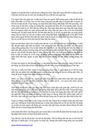 Người ta có thể đo một cơ thể chính tri bằng hai cách: bằng tầm rộng lãnh thổ và bằng số dân.
Giữa hai cách đo này có mối liên hệ đáng để tìm ra độ lớn của quốc gia.

Con người làm nên quốc gia, và đất nuôi sống con người. Mối tương quan ở đây là đất đủ đề
nuôi sống dân, và số dân vừa với khả năng cung ứng của đất. Qua tỉ lệ giữa đất và người có
thể tìm ra mức tối đa về lực lượng của một nhóm dân chúng nhất định. Nếu đất quá rộng, việc
trông nom sẽ tốn kém; trồng tỉa không hết, sản phẩm dư thừa; đó sẽ là nguyên nhân của các
cuộc chiến tranh tự vệ. Nếu đất đai không đủ, Nhà nước phải dòm ngó sang đất láng giềng,
đó sẽ là nguyên nhân các cuộc chiến tranh tấn công. Dân tộc nào ở vào vị trí chỉ sống bằng
thương mại và chiến tranh lần hồi, thì bản thân dân tộc ấy là yếu; họ phải dựa vào láng giềng,
trông chờ các biến cố, nên chỉ có được cuộc sống bấp bênh, ngắn ngủi hoặc là họ phải chinh
phục nước ngoài để thay đổi tình thế, hoặc là họ bị người ta chinh phục và sống chẳng ra gì.
Họ chỉ có thể tồn tại tự do nhờ nhỏ bé hoặc nhờ lớn mạnh.

Khó mà tính được một tỉ lệ cố định giữa đất đai và số dân như thế nào là thỏa đáng; vì chất
đất, độ phì nhiêu, đặc tính sản phàm. Ảnh hưởng khí hậu mỗi nơi một khác; mà con người
cũng chẳng giống nhau. Các xứ phì nhiêu dân tiêu thụ ít, các xứ cằn cỗi dân tiêu thụ nhiều lại
phải nhìn đến số phụ nữ trong nước để lxem khả ,năng phát triển dân số ra sao. Nhà lập pháp
căn cứ vào số dân để định đoạt tổ chức, không chỉ nhìn vào tình trạng hiện tại mà phải dự
kiến cả dân số tương lai. Cuối cùng, có hàng nghìn trường hợp biến thiên về địa điểm cho
phép hoặc bắt buộc người ta phải bao chiếm thêm những đất đai tưởng chừng không cần
thiết.

Ở miền núi người ta cần khoảng rộng, vì sản phẩm tự nhiên như rừng cây, lũng cỏ đòi hỏi ít
lao động; lại nhiều phụ nữ hơn ở đồng bằng độ dốc lớn, vùng trồng trọt chẳng có bao lăm.

Trái lại, ở miền ven biển, người ta thường sống chen chúc vì nghề đánh cá có thể bổ sung
phần lớn sản phẩm trên mặt đất; người ta phải sống tập trung để đủ sức chống giặc biển; và
cũng dễ di tản số dân thừa sang các thuộc địa khác.

Muôn xây dựng một dân tộc, ngoài các điều kiện lớn trên, phải thêm một điều kiện quyết
định, không có nó thì mọi điều kiện khác đều vô nghĩa; đó là : con người phải được hưởng
hòa bình và phồn vinh (ND)

Thời điểm chỉnh đốn quốc gia cũng như thời điểm chỉnh đốn một quân đội, chinh là lúc mà
khả năng kháng cự của cơ thể quốc gia xuống thấp nhất, dễ bị phá hủy nhất. Trong tình trạng
hết sức lộn xộn người ta kháng cự còn khá hơn là trong tình trạng giao thời, khi mỗi người
chỉ nghĩ đến vị trí của mình mà không lo đến nguy cơ chung. Một cuộc chiến tranh, một cơn
đói kém, một cuộc nổi loạn vào thời điểm khủng hoảng này thì quốc gia nhất đinh bị đảo lộn .

Cũng có những chính phủ ra đời trong cơn bão táp, nhưng đó là những chính phủ phá hoại
quốc gia. Những kẻ thoán đoạt thường tạo ra hoặc chọn đúng thời cơ rối ren như thế, lợi dụng
sự sợ hãi của mọi người, để thông qua các đạo luật phá hoại, mà dân chúng không thể tiếp
nhận nếu họ ở trong trạng thái bình thản.

Cách chọn thời điểm xây dựng quốc gia là một điều rõ rệt nhất để phân biệt thủ thuật của nhà
lập pháp chấn chỉnh với bọn thoán đoạt ranh ma.

Vậy dân tộc nào thì thích hợp với chế độ lập pháp ? Đó là những dân tộc đã có mối liên hệ
tập hợp về nguồn gốc, về lợi quyền và công ước, nhưng chưa phải mang gông cùm của pháp

www.vietlaws.wordpress.com
 