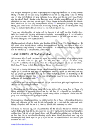 luật bao giờ. Những dân tộc chưa có phong tục và tín ngưỡng bắt rễ quá sâu. Những dân tộc
không sợ bi xâm lấn bất ngờ, không xung khắc với các dân tộc láng giêng, và đủ sức đương
đầu với từng nước hoặc đủ sức giúp nước này chống lại sự xâm lấn của người khác. Những
dân tộc mà mỗi thành viên đều có thể được mọi người biết đến, nhưng không một ai bị buộc
phải gánh vác công việc nặng quá sức mình. Những dân tộc không cần phải nhờ đến dân tộc
khác, và các dân tộc khác cũng không cần nhờ đến họ [9*]. Những dân tộc không nghèo cũng
không giàu, có thể tự túc cho mình được. Cuối cùng là những dân tộc kết hợp được tính cứng
vững của một dân tộc lâu đời với tính dễ bảo của một dân tộc mới mẻ.

Trong công trình lập pháp, cái khó ở chỗ xây dựng thì ít mà ở chỗ phá hủy thì nhiều hơn.
Điều làm cho các nhà lập pháp ít khi thành công là họ khó tìm ra cái giản dị của thiên nhiên
gắn liền với các nhu cầu của xã hội. Thật khó mà qui tụ tất cả các điều kiện nói trên; vì vậy
rất ít thấy những nhà nước thật hoàn chỉnh.

Ở châu Âu còn có một xứ sở đủ điều kiện lập pháp, đó là xứ Corse (39) . Nhân dân xứ này đã
biết giành lại tự do với giá cao và bằng tinh thần kiên trì. Họ đã xứng đáng có được một
người lãnh đạo sáng suốt bày vẽ cho họ bảo vệ tự do. Tôi cảm thấy được rằng một ngày kia
hòn đảo nhỏ bẻ này sẽ làm cho châu Âu kinh ngạc.

11. CÁC HỆ THỐNG LẬP PHÁP KHÁC NHAU

Nếu tìm xem điều tốt nhất cho tất cả mọi người, và đỉnh cao nhất của hệ thống lập pháp là cái
gì, ta sẽ thấy điều đó qui gọn vào hai mục tiêu :Tự do và bình đẳng.
Tự do: Vì cá nhân bị mất tự do bao nhiêu thì cơ thể quốc gia giảm sút sức lực bấy nhiẽu.
Bình đẳng. Vì không có bình đẳng thì không thể nào có tự do được.

Tôi đă nói tự do đây cbỉ là tự do dân sự, còn về bình đẳng thì không nên hiểu là mọi mức độ
quyền lực về tài sản đều phải tuyệt đối ngang nhau. Theo tôi, quyền lực phải đứng trên mọi
bạo lực. Quyền lực chỉ thể hiện theo cấp bậc và theo luật pháp; còn tài sản thời không nên để
một công dân nào giàu đến mức có thể mua một công dân khác; và không một công dân nào
nghèo đến nỗi phải tự bán mình [10*].

Muốn thế thì phía các người giàu hạn chế của cải và trái khoản, phía người nghèo nên hạn
chế tính tằn tiện và lòng thèm khát.

Sự bình đẳng này là điều tưởng tượng hão huyền không thể có trong thực tế.Nhưng nếu
không tránh được sự lạm dụng thì ta có nên tìm cách điều tiết và hạn chế lạm dụng không ?
Chính là vì lực của các vật luôn luôn có khuynh hướng phá bỏ sự đồng đều, còn lực của luật
pháp luôn luôn nhằm bảo trì sự đồng đều (ND) .

Nhưng các mục tiêu chung nói trên của một thể chế tốt đẹp là Tự do và Bình đẳng sẽ tùy theo
hoàn cảnh mỗi nước mà đổi khác do tình huống quốc gia và tính cách dân chúng mỗi nước
không giống nhau. Mỗi dân tộc sẽ tự chọn lấy thể chế thích hợp riêng của mình.

Nếu nước các bạn quá hẹp, dân sống chen chúc, đất đai cằn cỗi, thì các bạn nên làm công
nghiệp hoặc nghệ thuật để lấy sản phẩm vãn hóa và kỹ nghệ đổi lấy lương thực thực phẩm
mà bạn thiếu. Trái lại, nếu các bạn có những cánh đồng phì nhiêu, đất đai rộng rãi nhưng dân
cư thưa thớt, thì các bạn nên chăm lo nông nghiệp, khiến dân số tăng nhanh; mặt khác nên
lánh xa nghệ thuật, là cái nghề chỉ qui tụ một ít dân tộc vào một vài điểm và làm cho quốc gia
thưa thớt dân cư[11*].

www.vietlaws.wordpress.com
 