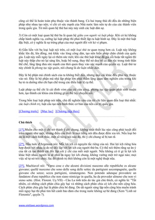 cũng có thể là hoàn toàn phụ thuộc vào thành bang. Cả hai trạng thái đó đều do những biện
pháp như nhau tạo nên; vì chỉ có sức mạnh của Nhà nước làm nên tự do của các thành viên
trong quốc gia. Từ mối quan hệ thứ hai này nảy sinh các luật dân sự.

3) Còn có một loại quan hệ thứ ba là quan hệ giữa con người và luật pháp. Khi có kẻ không
chấp hành nghĩa vụ, cưỡng lại luật pháp thì phải thiết lập ra luật hình sự. Đây là một thứ luật
đặc biệt, có ý nghĩa là sự trừng phạt của mọi người đối với kẻ vi phạm.

4) Gắn liền với ba loại luật nói trên, có một loại thứ tư quan trọng hơn cả. Luật này không
khắc lên đá, lên đồng, mà khắc vào lòng công dân, tạo nên hiến pbáp chân chính của quốc
gia. Luật này mỗi ngày lại có thêm sức mới; khi các thứ luật khác đâ già cỗi hoặc tắt ngấm thì
luật này thắp cho nó lại sáng lên, hoặc bổ sung, thay thế nó duy trì cả dân tộc trong tinh thần
thể chế, lẳng lặng đưa sức mạnh của thói quen thay vào sức mạnh của quyền uy. Luật thứ tư
này chính là phong tục tập quán, nói chung là dư luận nhân dân.

Đây là bộ phận mà chính sách của ta không biết đến, nhưng mọi cái khác đều phải tùy thuộc
vào nó. Đây là bộ phận mà nhà lập pháp lớn phải thầm lặng quan tâm nghiên cứu trong khi
họ tỏ ra dường như chỉ hạn chế trong các điều luật lệ cụ thể.

Luật pháp cụ thế chỉ là cái đỉnh vòm của cái cửa cổng, phong tục tập quán phát sinh muộn
hơn, tạo thành cái khóa cửa không gì có thể lay chuyển nổi.

Trong bốn loại luật pháp nói trên, chủ đề nghiên cứu của tôi chỉ liên quan đến loại thứ nhất:
các luật chính trị, luật cấu tạo nên hình thức cơ bản của nền cai trị quốc gia.

[Chương trước] [Mục lục] [Chương tiếp theo]


Chú thích

[1*].Muốn cho một ý chí trờ thành ý chí chung, không nhất thiết lúc nào cũng phải tuyệt đối
trăm người như một; nhưng điều cần thiết là mọi tiếng nói đêu được đếm xỉa tới. Nếu loại bỏ
dù là một cách hình thúc, một sồ tiểng nói nào đó, thì ý chí chung sẽ bị tan rã.

[2*]. Hầu tuớc d'Argenson nói: Mỗi lợi ích có nguyên tắc riêng của nó. Hai lợi ích riêng hòa
hợp được với nhau là do nó đối lập với lợi ích của người thứ ba. Có thể nói thêm rằng sự ăn ý
của tất cả tạo thành cái đối lập với ý chí của mỗi một người. Nếu không có tí gì là lợi ích
khác biệt nhau, người ta sẽ nhìn ra ngay lợi ích chung, không vướng một trở ngại nào; mọi
việc sẽ tự nó trôi chảy; lúc đó chính trị thôi không còn là một nghệ thuật nũa.

[3*]. Machiavel nói: "Verss cose e che alcumi divisioni nuocono alle republiche es alcune
giovano; quellê nuocono che sono delle song delle settec da partigieni aocompagnéte, quelle
giovano che senze; sezza partigieni, simatengono. Non potendo adunque provedere un
fandatore d'une republics che non siano nimicige in quella, ha da proveder almeno che non vi
sieno sette. (Hist. Florent. Uy.VII) - Câu La tinh trên do tác giả chú thích, có nghĩa là: "Tất
nhiên, có những cách phân chia gây hại và những cách phân chia có ích cho nền cộng hòa.
Cách phân chia gây hại là phân chia bè đảng. Do dó người sáng lập nền cộng hòa muốn tránh
mối nguy hại thì phải tìm hết cảnh bảo đảm cho trong nước không sợ bè đảng (Xem "Linh sử
Florentis", quyển 7).


www.vietlaws.wordpress.com
 