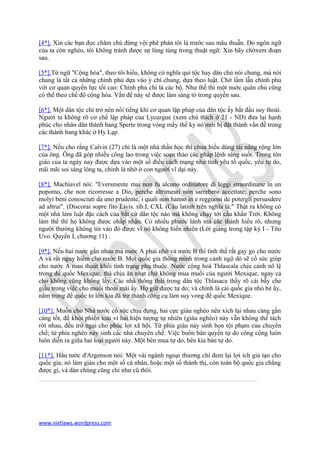 [4*]. Xin các bạn đọc chăm chú đừng vội phê phán tôi là trước sau mâu thuẫn. Do ngôn ngữ
của ta còn nghèo, tôi không tránh được sự lúng túng trong thuật ngữ. Xin hãy chờxem đoạn
sau.

[5*].Từ ngữ "Cộng hòa", theo tôi hiểu, không có nghĩa quí tộc hay dân chủ nói chung, mà nói
chung là tất cả những chính phủ dựa vào ý chí chung, dựa theo luật. Chớ lầm lẫn chính phủ
với cơ quan quyền lực tối cao: Chính phủ chỉ là các bộ. Như thế thì một nuớc quân chủ cũng
có thể theo chế độ cộng hòa. Vấn đề này sê được làm sáng tỏ trong quyển sau.

[6*]. Một dân tộc chỉ trở nên nổi tiếng khi cơ quan lập pháp của dân tộc ấy bắt đầu suy thoái.
Người ta không rõ cơ chế lập pháp của Lycurgue (xem chú thích ở 21 - ND) đưa lại hạnh
phúc cho nhân dân thành bang Sperte trong vòng mấy thế kỷ nó mới bị đặt thành vấn đề trong
các thành bang khác ở Hy Lạp.

[7*]. Nếu cho rằng Calvin (27) chỉ là một nhà thần học thì chưa hiểu dúng tài năng rộng lớn
của ông. Ông đã góp nhiều công lao trong việc soạn thảo các pháp lệnh sáng suốt. Trong tôn
giáo của ta ngày nay được dựa vào một số điều cách mạng như tình yêu tồ quốc, yêu tự do,
mãi mãi soi sáng lòng ta, chính là nhờ ở con người vĩ dại này.

[8*]. Machiavel nói: "Eversmente mai non fu alcuno ordinatore di leggi straordinane in un
popomo, che non ricorresse a Dio, perche altrimeuti non sarrebero accettate; perche sono
molyi beni conosciuti da uno prudente, i quali non hanno in e regguoni de potergli persusdere
ad altrui". (Discorai sopre fito Livis. tib.I, CXL (Câu latinh trên nghĩa là:" Thật ra không có
một nhà làm luật đặc cách của bắt cứ dân tộc nào mà không chạy tới cầu khẩn Trời. Không
làm thế thì họ không được ohầp nhận. Có nhiều phước lành mà các thánh hiểu rõ, nhưng
người thường không tin vào đó được vì nó không hiển nhiên (Lời giảng trong tập kỷ I - Tito
Uvo. Quyển I, chương 11) .

[9*]. Nếu hai nước gần nhau mà nuớc A phải nhờ vả nước B thì tình thế rất gay go cho nước
A và rất nguy hiểm cho nước B. Mọi quốc gia thông minh trong cảnh ngộ dó sẽ cố sức giúp
cho nước A mau thoát khối tình trạng phụ thuộc. Nước cộng hoà Thlascala chịu cảnh nô lệ
trong đế quốc Mexique, thà chịu ăn nhạt chứ không mua muối của người Mexique, ngay cả
cho không cũng không lấy. Các nhà thông thái trong dân tộc Thlasaca thầy rõ cái bẫy che
giấu trong việc cho muối thoải mái ấy. Họ giữ được tự do; và chính là cái quốc gia nhỏ bé ấy,
nằm trong đế quốc to lớn kia đã trở thành công cụ làm suy vong đế quốc Mexique.

[10*]. Muốn cho Nhà nước có sức chịu đựng, hai cực giàu nghèo nên xích lại nhau càng gần
càng tốt, để khỏi phiền toái vì hai hiện tượng tự nhiên (giàu nghèo) này vẫn không thể tách
rời nhau, đều trở ngại cho phúc lợi xã hội. Từ phía giàu nảy sinh bọn tội phạm của chuyên
chế; từ phía nghèo nảy sinh các nhà chuyên chế. Việc buôn bán quyền tự do công cộng luôn
luôn diễn ra giữa hai loại người này. Một bên mua tự do, bên kia bán tự do.

[11*]. Hầu tước d'Argenson nói: Một vài ngành ngoại thương chỉ đem lại lợi ích giả tạo cho
quốc gia; nó làm giàu cho một số cá nhân, hoặc một số thành thị, còn toàn bộ quốc gia chẳng
được gì, và dàn chúng cũng chỉ như cũ thôi.




www.vietlaws.wordpress.com
 