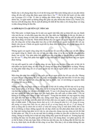 Muốn cho ý chí chung được bày tỏ rõ rệt thì trong một Nhà nước không nên có các phe nhóm
riêng, để cho mỗi công dân được quan niệm theo ý họ [3*]. Đó là thể chế tuyệt vời duy nhất
của Lycurgue (21) vĩ đại. Ví như có những phe nhóm riêng lẻ thì nên nâng số lượng các
nhóm lên, và ngăn tránh sự không đồng đều giữa các phe nhóm,như Solon (22), Numa (23),
Servius (24) đã từng làm. Đó là cách đề phòng tốt nhất để bảo đảm ý chí chung được soi sáng
và dân chúng không bị lầm lẫn.

4. GIỚI HẠN CỦA QUYỀN LỰC TỐI CAO

Nếu Nhà nước và thành bang chỉ là một con người tinh thần nhờ sự đoàn kết của các thành
viên mà tồn tại, và nếu điều quan tâm chủ yếu, bậc nhất của Nhà nước là tồn tại, thì phải có
một lực lượng chung có tính chất cưỡng chế để động viên và xếp đặt cho mỗi bộ phận đều
được thỏa đáng với toàn bộ. Thiên nhiên đã ban cho con người cái quyền tuyệt đối sử dụng tứ
chi, thì công ước xã hội cũng phải trao cho cơ thể chính trị cái quyền tuyệt đối đối với các
thành viên của nó. Chính cái quyền tuyệt đối ấy được điều hành bằng chí chung, mang tên là
quyền lực tối cao.

Nhưng ngoài con người công cộng (tức là quyền lực tối cao) đó, ta phải xem xét đến những
con người riêng lẻ, thành viên của xã hội, mà cuộc sống và tự do của họ tất yếu phải phụ
thuộc vào xã hội. Vậy phải phân biệt quyền của các công dân và quyền của cơ quan quyền
lực tối cao [4*], đồng thời phân biệt nghĩa vụ của thần dân với quyến tự nhiên mà con người
được hưởng.

Cái mà mỗi người hy sinh về quyền năng, tài sản, tự do của họ theo Công ước xã hội chỉ là
một phần của quyền năng, tài sản và tự do chung mà cộng đồng người được sử dụng. Nhưng
ta cũng phải nhận rằng chỉ có cơ quan quyền lực tôi cao là người phán xét về cách sử dụng
chung đó.

Một công dân phải làm những gì cho quốc gia do cơ quan quyền lực tối cao yêu cầu. Nhưng
cơ quan tối cao cũng không thể yêu cầu, hoặc mong muốn công dân làm điều vô ích cho cộng
đồng; vì theo qui luật lý tính cũng như qui luật tự nhiên, việc vô ích không có nguyên nhân
thì không thể xảy ra được.

Những mối dây ràng buộc chúng ta vào cơ thể xã hội chỉ là cưỡng chế khi nào nó là sự ràng
buộc cả hai phía, có đi có lại. Tính chất của nó là trong khi thực hiện sự ràng buộc, người ta
vừa làm cho kẻ khác lại vừa làm cho chính mình. Vì sao ý chí chung bao giờ cũng thẳng thắn,
mà mọi người thì luôn luôn quan tâm đến hạnh phúc cho mỗi một cá nhân mình ? Chỉ tại
không ai là không nắm vững từ ngữ "mỗi người". Trong khi tán thành với mọi người họ cũng
chỉ nghĩ đến bản thân họ thôi. Điều này chứng minh rằng sự bình đắng về quyền, và khái
niệm công lý do đó nảy sinh đều phát tích từ bản chất của con người, ai cũng muốn giành ưu
tiên về phần mình. Ý chí chung thuôn thật sự là ý chí chung,thì phải là ý chí chung từ trong
đối tượng và trong bản chất của nó, phải từ tất cả và ứng dụng cho tất cả. Ý chí chúng sẽ
nhất sự đúng đắn tự nhiên khi nó thiên về nhột đối tượng riêng lẻ nhất định (ND), bởi vì lúc
đó ta sẽ không có được những nguyên tắc chỉ đạo chính xác khi phải phán đoán một điều xa
lạ. Gặp một trường hợp phải xử trí việc tư, mà công ước chung xưa nay chưa nói tới thì thật
là khó phán xét.' Đây là vụ án mà một bên là những cá nhân eo liên đới và bên kia là công
chúng, nhưng ta luiullg tìm ra luật mà cũng chẳng thấy quan tòa để tuyên xử. Trường hợp này
ta không thể dựa vào lời phán quyết dứt khoát của ý chí chung được. Lời phán quyết ấy chỉ
có thể là thiên về bên này hoặc thiên về bên kia nếu bên này cho là đúng đắn thì bên kia cho
là xa lạ, thiên lệch; do đó dẫn tới bất công và sai lầm. Nếu như ý chí cá nhân không thể nào

www.vietlaws.wordpress.com
 