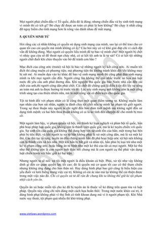 Mọi người phải chiến đấu vì Tổ quốc, điều đó là đúng; nhưng chiến đấu và hy sinh tính mạng
vì mình thì có ích gì? Bỏ chạy để được an toàn có phải là hơn không? Bỏ chạy ít nhất cũng
đỡ nguy hiểm cho tính mạng hơn là xông vào đánh nhau để mất mạng.

5. QUYỀN SINH TỬ

Hỏi rằng các cá nhân không có quyền sử dụng sinh mạng của mình, sao lại có thể trao cho cơ
quan tối cao cái quyền mà mình không có ấy? Câu hỏi này có vẻ khó giải đáp chỉ vì cách đặt
vấn đề không đúng. Mọi người có quyền liều mình để tự bảo vệ mình chứ! Một người bị chết
vì nhảy qua cửa sổ để thoát nạn cháy nhà, có ai kết tội anh ta là tự sát? Có ai kết tội những
người chết đuối khi chèo thuyền vào bờ để tránh cơn bão ?

Mục đích của công ước (traité) xã hội là bảo vệ những người ký kết công ước. Ai muốn tới
đích thì cũng muốn có phương tiện; mà phương tiện thì không tránh khỏi đôi khi không may
bị sứt mẻ. Ai muốn dựa vào kẻ khác để bảo vệ sinh mạng mình thì cũng phải đưa sinh mạng
mình ra khi mọi người cần đến. Người công lân không thể cân nhắc trước tai họa mà luật
nước đã yêu cầu anh phải đương đầu. Khi nguyên thủ quốc gia bảo Nước nhà cần đến cái
chết của anh,thì người công dân phải chết. Cái chết đó chẳng qua là điều kiện đổi lấy sự sống
an toàn mà anh ta được hưởng từ trước tới đó. Lúc này sinh mạng anh không còn là một công
trình sáng tạo của thiên nhiên nữa, mà là một cống vật có điều kiện cho quốc gia.

Tội tử hình đối với phạm nhân có lẽ cũng theo một quan điểm tương tự. Không muốn làm
nạn nhân của bọn sát nhân, người ta đành chịu tội chết nếu tự mình lại phạm tội giết người.
Trong sự thoả thuận này người ta chỉ nghĩ đến bảo đảm tính mệnh mà không nghĩ đến sử
dụng tính mệnh; cả hai bên thỏa thuận không có ai là kẻ tính đến chuyện để cho mình bị treo
cổ.

Một người làm bậy, vi phạm quyền xã hội, trở thành kẻ loạn nghịch và phản bội tố quốc, hắn
phá hoại pháp luật quốc gia, không còn là thành viên quốc gia, mà là kẻ tuyên chiến với quốc
gia. Sự sinh tồn của quốc gia không thể dung hợp với sự sinh tồn của hắn; một trong hai bên
phải bị tiêu diệt; và khi người ta xử tử hắn không phải là xử một công dân, mà là xử một kẻ
thù. Các thủ tục tố tụng, tuyên án đều chứng minh hắn đã phá hoại hiệp ước xã hội nên không
còn là thành viên xã hội nữa. Một khi hắn bị bắt giữ và nhân tội, hắn phải bị loại trừ như một
kẻ vi phạm công ước, hoặc bằng án tử hình như một kẻ thù của tất cả mọi người. Một kẻ thù
như thế không còn là con người tinh thần nói chung mà là con người cụ thể phải vận dụng
luật chiến tranh với hắn: giết kẻ bại trận.

Nhưng người ta sẽ nói: xử tội một người là điều khoản cá biệt. Phải, xử tội như vậy không
dính gì đến cơ quan quyền lực tối cao; đó là quyền mà cơ quan tối cao có thể tham chiến
nhưng không ứng dụng cho bản thân nó. Hay dùng hình phạt bao giờ cũng là biểu hiện của
yếu đuối và lười biếng trong việc cai trị. Không có cái ác nào mà lại không thể cải thiện được
trong một việc nào đó. Chỉ có quyền xử tử để răn đe chung khi ta không thể giữ kẻ tội phạm
nhột cách yên ổn.

Quyền ân xá hoặc miễn tội cho kẻ đã bị tuyên án là thuộc về kẻ đứng trên quan tòa và luật
pháp. Quyền này cũng chỉ nên dùng một cách họa hoằn thôi: Trong một nước khéo cai trị, ít
dùng hình phạt không phải vì thủ lĩnh có tính khoan dung mà vì ít người phạm tội. Khi Nhà
nước suy thoái, tội phạm quá nhiều thì khó trừng phạt.



www.vietlaws.wordpress.com
 