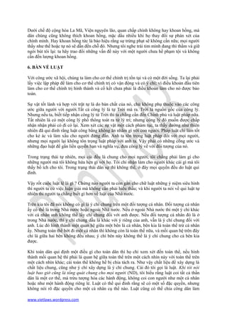 Dưới chế độ cộng hòa La Mã, Viện nguyên lão, quan chấp chính không hay khoan hồng, mà
dân chúng cũng không thích khoan hồng, mặc dầu nhiều khi họ thay đổi sự phán xét của
chính mình. Hay khoan hồng tức là báo hiệu rằng sự trừng phạt sẽ không cần nữa; mọi người
thấy như thế hoặc tự nó sẽ dẫn đến chỗ đó. Nhưng tôi nghe trái tim mình đang thì thầm và giữ
ngòi bút tôi lại: ta hãy trao đổi những vấn đề này với một người chưa hề phạm tội và không
cần đến lượng khoan hồng.

6. BÀN VỀ LUẬT

Với công ước xã hội, chúng ta làm cho cơ thể chính trị tồn tại và có một đời sống. Ta lại phải
lấy việc lập pháp để làm cho cơ thể chính trị có vận động và có ý chí; vì điều khoản đầu tiên
làm cho cơ thể chính trị hình thành và cố kết chưa phải là điều khoản làm cho nó được bảo
toàn.

Sự vật tốt lành và hợp với trật tự là do bản chất của nó, chứ không phụ thuộc vào các công
ước giữa người với người.Tất cả công lý là tự Trời mà ra. Trời là nguồn gốc của công lý.
Nhưng nếu ta, biết tiếp nhận công lý từ Trời thì ta chẳng cần đến Chính phủ và luật pháp nữa.
Tất nhiên là có một công lý phổ thông toát ra từ lý trí; nhưng công lý đó muốn được chấp
nhận nhận phải có đi có lại. Xem xét các sự vật một cách phàm tục, ta thấy dường như thiên
nhiên đã qui đinh rằng luật công bằng không ăn nhằm gì với con người. Pháp luật chỉ làm tốt
cho kẻ ác và làm xấu cho người đứng đắn. Anh ta tôn trọng luật pháp đối với mọi người,
nhưng mọi người lại không tôn trọng luật pháp với anh ta. Vậy phải có những công ước và
những đạo luật để gắn liền quyền hạn và nghĩa vụ, đưa công lý về với đối tượng của nó.

Trong trạng thái tự nhiên, mọi cái đều là chung cho mọi người, tôi chẳng phải làm gì cho
những người mà tôi không hứa hẹn gì với họ. Tôi chỉ nhận làm cho người khác cái gì mà tôi
thấy bổ ích cho tôi. Trong trạng thái dân sự thì không thể, ở đây mọi quyền đều do luật qui
đinh.

Vậy rốt cuộc luật lệ là gì ? Chừng nào người ta còn gắn cho chữ luật những ý niệm siêu hình
thì người ta cứ việc luận giải mà không cần phải hiểu thấu; và khi người ta nói về qui luật tự
nhiên thi người ta chẳng biết gì hơn về luật của Nhà nước.

Trên kia tôi đã nói không có gì là ý chí chung trên một đối tượng cá nhân. Đối tượng cá nhân
ấy có thể là trong Nhà nước hoặc ngoài Nhà nước. Nếu ở ngoài Nhà nước thì một ý chí khác
với cá nhân anh không thể lấy chí chung đối với anh được. Nếu đối tượng cá nhân đó là ở
trong Nhà nước, thì y chí chung dẫu là khác với ý riêng của anh, vẫn là ý chí chung đối với
anh. Lúc đó hình thành một quan hệ giữa một bên là cá nhân, bên kia là toàn thể trừ cá nhân
ấy. Nhưng toàn thể bớt đi một cá nhân thì không còn là toàn thế nữa, và mối quan hệ trên đây
chỉ là giữa hai bên không đều nhau; ý chí bên này không thể là ý chí chung cho cả bên kia
được.

Khi toàn dân qui định một điều gì cho toàn dân thì họ chỉ xem xét đến toàn thể, nếu hình
thành mối quan hệ thì phải là quan hệ giữa toàn thể trên một cách nhìn này với toàn thể trên
một cách nhìn khác; cái toàn thể không hề bị chia tách ra. Như vậy chất liệu để xây dựng là
chất liệu chung, cũng như ý chí xây dựng là ý chí chung. Cái đó tôi gọi là luật. Khi tôi nói
luật bao giờ cũng là tổng quát chung cho mọi người (ND), tôi hiểu rằng luật coi tất cả thần
dân là một cơ thể, mà trừu tượng hóa các hành động, không coi con người như một cá nhân
hoặc như một hành động riêng lẻ. Luật có thể qui đinh rằng sẽ có một số đặc quyền, nhưng
không nói rõ đặc quyền cho một cá nhân cụ thể nào. Luật cũng có thể chia công dân làm

www.vietlaws.wordpress.com
 