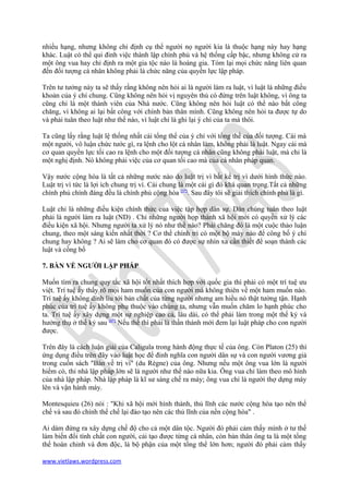 nhiều hạng, nhưng không chỉ định cụ thể người nọ người kia là thuộc hạng này hay hạng
khác. Luật có thể qui đinh việc thành lập chính phủ và hệ thống cấp bậc, nhưng không cử ra
một ông vua hay chỉ định ra một gia tộc nào là hoàng gia. Tóm lại mọi chức năng liên quan
đến đối tượng cá nhân không phải là chức năng của quyền lực lập pháp.

Trên tư tưởng này ta sẽ thấy rằng không nên hỏi ai là người làm ra luật, vì luật là những điều
khoản của ý chí chung. Cũng không nên hỏi vị nguyên thủ có đứng trên luật không, vì ông ta
cũng chỉ là một thành viên của Nhà nước. Cũng không nên hỏi luật có thể nào bất công
chăng, vì không ai lại bất công với chính bản thân mình. Cũng không nên hỏi ta được tự do
và phải tuân theo luật như thế nào, vì luật chỉ là ghi lại ý chí của ta mà thôi.

Ta cũng lấy rằng luật lệ thống nhất cái tổng thể của ý chí với tổng thể của đối tượng. Cái mà
một người, vô luận chức tước gì, ra lệnh cho lột cá nhân làm, không phải là luật. Ngay cái mà
cơ quan quyền lực tối cao ra lệnh cho một đối tượng cá nhân cũng không phải luật, mà chỉ là
một nghị định. Nó không phải việc của cơ quan tối cao mà của cá nhân pháp quan.

Vậy nước cộng hòa là tất cả những nước nào do luật trị vì bất kể trị vì dưới hình thức nào.
Luật trị vì tức là lợi ích chung trị vì. Cái chung là một cái gì đó khá quan trọng.Tất cả những
chính phủ chính đáng đều là chính phủ cộng hòa [5*]. Sau đây tôi sẽ giải thích chính phủ là gì.

Luật chỉ là những điều kiện chính thức của việc tập hợp dân sự. Dân chúng tuân theo luật
phải là người làm ra luật (ND) . Chỉ những người họp thành xã hội mới có quyền xử lý các
điều kiện xã hội. Nhưng người ta xử lý nó như thế nào? Phải chăng đó là một cuộc thảo luận
chung, theo một sáng kiến nhất thời ? Cơ thể chính tri có một bộ máy nào để công bố ý chí
chung hay không ? Ai sẽ làm cho cơ quan đó có được sự nhìn xa cần thiết để soạn thành các
luật và cồng bố

7. BÀN VỀ NGƯỜI LẬP PHÁP

Muốn tìm ra chung quy tắc xã hội tốt nhất thích hợp với quốc gia thì phải có một trí tuệ ưu
việt. Trí tuệ ấy thấy rõ mọi ham muốn của con người mà không thiên về một ham muốn nào.
Trí tuệ ấy không dính líu tới bản chất của từng người nhưng am hiểu nó thật tường tận. Hạnh
phúc của trí tuệ ấy không phụ thuộc vào chúng ta, nhưng vẫn muốn chăm lo hạnh phúc cho
ta. Trí tuệ ấy xây dựng một sự nghiệp cao cả, lâu dài, có thể phải làm trong một thế kỷ và
hưởng thụ ở thế kỷ sau [6*] Nếu thế thì phải là thần thánh mới đem lại luật pháp cho con người
được.

Trên đây là cách luận giải của Caligula trong hành động thực tế của ông. Còn Platon (25) thì
ứng dụng điều trên đây vào luật học để đinh nghĩa con người dân sự và con người vương giả
trong cuốn sách "Bàn về trị vì" (du Règne) của ông. Nhưng nếu một ông vua lớn là người
hiếm có, thi nhà lập pháp lớn sẽ là người như thế nào nữa kia. Ông vua chỉ làm theo mô hình
của nhà lập pháp. Nhà lập pháp là kĩ sư sáng chế ra máy; ông vua chỉ là người thợ dựng máy
lên và vận hành máy.

Montesquieu (26) nói : "Khi xã hội mới hình thành, thủ lĩnh các nước cộng hòa tạo nên thể
chế và sau đó chính thể chế lại đào tạo nên các thủ lĩnh của nền cộng hòa" .

Ai dám đứng ra xây dựng chế độ cho cả một dân tộc. Người đó phải cảm thấy mình ở tư thế
làm biến đổi tính chất con người, cải tạo được từng cá nhân, còn bản thân ông ta là một tổng
thể hoàn chỉnh và đơn độc, là bộ phận của một tổng thể lớn hơn; người đó phải cảm thấy

www.vietlaws.wordpress.com
 