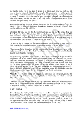 chỉ thích thú những vấn đề liên quan tới quyền lợi là những người riêng của mình, khó mà
nhận ra các điều lợi do các luật đúng đắn mang lại, thông qua sự tước bỏ những quyền cá
nhân của họ. Muốn cho một dân tộc đang hình thành được hưởng những phương châm chính
trị tốt đẹp và tuân theo luật cơ bản của lý trí quốc gia thì phải lộn ngược kết quả làm nguyên
nhân: Đầu óc xã hội là do thể chế tạo ra đã chủ trì thể chế đó. Con người trước khi làm ra luật
đã phải là con người đo luật đào tạo nên.

Vậy thì người lập pháp không thể dùng sức mạnh cũng như lý lẽ; ông ta phải nhờ đến một thứ
quyền uy khác, có thể chinh phục người ta mà không dùng đến bạo lực, có thể thuyết phục
người ta mà không cần phải nói lý lẽ.

Cho nên ta thấy rằng qua mọi thời đại thủ lĩnh quốc gia đều phải nhờ đến sự can thiệp của
Trời. Họ gắn cho Trời sự thông thái của chính họ, để dân chúng phải phục tùng luật pháp Nhà
nước y như phục tùng các quy luật tự nhiên vậy. Trong khi thừa nhận quyền lực của Trời để
tạo ra con người, tạo ra thành bang và tuân thần Trời một cách tự do, thì dân chúng cũng tự
nguyện mang lấy cái tròng phúc lợi công cộng của luật pháp.

Cái lý lẽ cao siêu ấy vượt lên trên tầm của con người bình thường, chính là lý lẽ mà người lập
pháp gán cho thần thánh để dùng quyền lực siêu nhân lung lạc trì tuệ dân chúng [8*].

Nhưng không phải ai cũng có thể làm cho thần thánh lên tiếng và được tin theo trong khi họ
tuyên xưng mình là kẻ diễn đạt ý Trời. Tâm hồn cao cả của người lập pháp chính là điều kỳ
diệu xác nhận chức năng của ông ta.

Để ép dân chúng, người khắc mệnh lệnh lên đó, hoặc mượn lời sấm truyền, hoặc vờ vĩnh làm
chuyện mua bán bí mật với thần thánh; hoặc dựng lên những con vật biết nói vào tai dân,
hoặc tìm ra những biện pháp thô bạo khác. Những kẻ ấy chỉ biết tập hợp một cách ngẫu nhiên
những người không phương hướng, chứ không thể nào xây dựng được một đất nước vững
bền. Sự nghiệp rởm của họ sẽ tiêu tan sau khi họ chết. Mọi thứ uy tín giả tạo chỉ làm ra
những mối liên hệ tạm thời; chỉ có trí tuệ uyên bác mới tạo nên những mối liên hệ vững bền.
Luật Do Thái (28) luôn có thể bị thay thế, luật của con trai Ismael (29) thì đã trị vì phân nửa
thế giới trong mười thế kỷ, cho đến nay còn được các bậc vĩ nhân truyền tụng.

Những đầu óc bè phái mù quáng, kiêu căng coi các bậc vĩ nhân như bọn bịp đời, còn các nhà
chính khánh đúng đắn thì thán phục tài năng lớn lao và thể chế vững bền mà các vĩ nhân đã
dựng nên.

Qua những điều được trình bày trên đây, xin chớ kết luận như Warburton ( 30 ) rằng chính trị
và tôn giáo có chung một đối tượng; mà nên kết luận rằng trong nguồn gốc dân tộc, tôn giáo
là công cụ của chính trị và chính trị cũng là công cụ của tôn giáo.

8. DÂN CHÚNG

Trước khi dựng lâu đài lớn, nhà kiến trúc thăm dò xem đất có chịu nổi trọng lượng của lâu
đài hay không. Nhà lập hiến thông minh không bắt tay ngay vào việc soạn luật, trước đó ông
xem xét dân chúng là người tiếp nhận luật có thích ứng được với luật không (ND) : Vì thế mà
Platon đã từ chối không soạn thảo luật cho dân Arcadie (31) và dân Cyrène (32) , vì biết họ là
dân giàu có, không thể chịu nổi sự bình đẳng. Cũng do vậy mà ở Crète (33) có luật tốt mà lại
có nhiều người ác, vì vua (Minos) (34) chỉ đưa một dân tộc tội lỗi vào trật tự.


www.vietlaws.wordpress.com
 