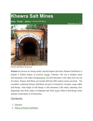 Khewra Salt Mines
Home / Punjab / Jhelum / Khewra Salt Mines
September 29, 2012
Khewra Salt Mines Enterance
Khewra city famous for having world’s second largest salt mines (Khewra Salt Mines) is
located in District Jhelum of province Punjab, Pakistan. The city is situated about
200 kilometres (124 miles) fromIslamabad and 245 kilometres (152 miles) from the city
of Lahore. Khewra Salt Mines are located 945 feet (288 meters) above sea level. The
mountains containing Khewra Salt Mines are part of mineral-rich mountain range called
Salt Range. Total length of Salt Range is 300 kilometres (186 miles), extending from
Beganwala near River Jhelum to Kalabagh near River Sindh. Width of Salt Range varies
between 8 kilometres to 30 kilometres.
Contents:
1. Overview
2. History of Khewra Salt Mines
 