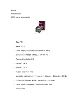 Fuente

GlacialPower

600W fuente alimentación




   •   Tipo: ATX

   •   Metal: SECC

   •   Color: Negro(Frontal negro con detalle en plata)

   •   Dimensiones: 430 (H) x 190 (L) x 500 (D) mm

   •   Fuente Alimentación: NO

   •   Bahias 5 1/4: 4

   •   Bahias 3 1/2: 2

   •   Huecos para disco duro: -

   •   Ventilador supletorio: si => 1 trasero + 1 delantero + 2 laterales (12X12)

   •   Conexiones frontales: 4 USB / salida audio / micrófono

   •   Otros: lateral transparente / ventilador con led azul

   •   Precio: $349
 