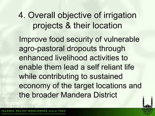 4.
4 Overall objective of irrigation
   projects & their location
Improve food security of vulnerable
agro pastoral
agro-pastoral dropouts through
enhanced livelihood activities to
enable them lead a self reliant life
while contributing to sustained
economy of th t
           f the target locations and
                       tl   ti       d
the broader Mandera District
 