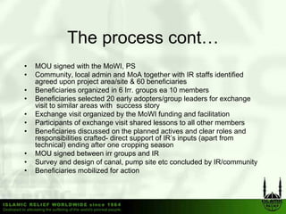 The process cont…
•   MOU signed with the MoWI, PS
•   Community, local admin and MoA together with IR staffs identified
    agreed upon project area/site & 60 beneficiaries
•   Beneficiaries organized in 6 Irr groups ea 10 members
                                   Irr.
•   Beneficiaries selected 20 early adopters/group leaders for exchange
    visit to similar areas with success story
•   Exchange visit organized by the MoWI funding and facilitation
•   Participants of exchange visit shared lessons to all other members
•   Beneficiaries discussed on the planned actives and clear roles and
    responsibilities crafted- direct support of IR’s inputs (apart from
    technical) ending after one cropping season
•   MOU signed between irr groups and IR
•   Survey and design of canal, pump site etc concluded by IR/community
•   Beneficiaries mobilized for action
 