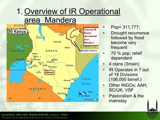 1. Overview of IR Operational
   area M d
        Mandera
                        •    Pop= 311,777;
                        •    Drought recurrence
                             followed by flood
                             become very
                             frequent
                        •    70 % pop. relief
                             dependent
                        •   4 clans (3main)
                        •   IR O
                               Operates in 7 out
                                      t i      t
                            of 18 Divisions
                            (106,000 benef.)
                        •   Other INGOs; AAH
                                           AAH,
                            SC/UK, VSF
                        •   Pastoralism & the
                            mainstayy
 