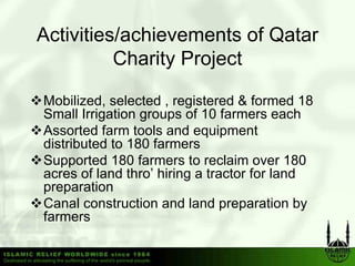 Activities/achievements of Qatar
          Charity Project

Mobilized, selected , registered & formed 18
Small Irrigation groups of 10 farmers each
Assorted farm tools and equipment
distributed to 180 farmers
Supported 180 farmers to reclaim over 180
acres of land thro’ hiring a tractor for land
preparation
Canal construction and land preparation by
farmers
 