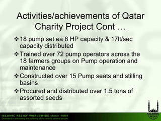 Activities/achievements of Qatar
     Charity Project Cont …
18 pump set ea 8 HP capacity & 17lt/sec
capacity distributed
Trained
T i d over 72 pump operators across th
                            t           the
18 farmers groups on Pump operation and
maintenance
Constructed over 15 Pump seats and stilling
basins
Procured and distributed over 1.5 tons of
assorted seeds
 