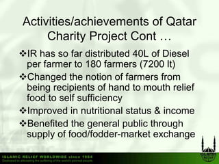 Activities/achievements of Qatar
     Charity Project Cont …
IR has so far distributed 40L of Diesel
per farmer to 180 farmers (7200 lt)
Changed the notion of farmers from
being recipients of hand to mouth relief
food to self sufficiency
Improved in nutritional status & income
Benefited the general public through
supply of food/fodder-market exchange
 