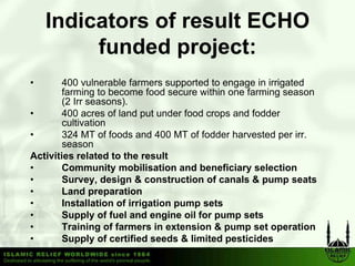 Indicators of result ECHO
         funded project:
•       400 vulnerable farmers supported to engage in irrigated
        farming to become food secure within one farming season
        (2 Irr seasons).
•       400 acres of land put under food crops and fodder
        cultivation
•       324 MT of foods and 400 MT of fodder harvested per irr.
        season
Activities related to the result
•       Community mobilisation and beneficiary selection
•       Survey, design & construction of canals & pump seats
•       Land preparation
•       Installation of irrigation pump sets
•       Supply of fuel and engine oil for pump sets
•       Training of farmers in extension & pump set operation
•       Supply of certified seeds & limited pesticides
 