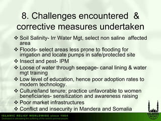 8.
 8 Challenges encountered &
corrective measures undertaken
Soil Salinity- Irr Water Mgt, select non saline affected
area
Floods- select areas less prone to flooding for
                            p               g
irrigation and locate pumps in safe/protected site
Insect and pest- IPM
Loose of water through seepage canal lining & water
                          seepage-
mgt training
Low level of education, hence poor adoption rates to
modern technology. gy
Culture/land tenure; practice unfavorable to women
beneficiaries- sensitization and awareness raising
Poor market infrastructures
Conflict and insecurity in Mandera and Somalia
 