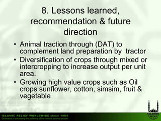 8. Lessons learned,
     recommendation & future
              direction
• Animal traction through (DAT) to
  complement land preparation by tractor
• Diversification of crops through mixed or
  intercropping to increase output p unit
          pp g                  p per
  area.
• Growing high value crops such as Oil
  crops sunflower, cotton, simsim, f it &
             fl        tt     i i fruit
  vegetable
 