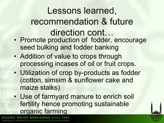 Lessons learned,
     recommendation & future
          direction cont…
• Promote production of fodder, encourage
  seed bulking and fodder banking
• Addition of value to crops through
  processing incases of oil or fruit crops.
• Utili ti of crop b
  Utilization f      by-products as f dd
                            d t       fodder
  (cotton, simsim & sunflower cake and
  maize stalks)
• Use of farmyard manure to enrich soil
  fertility hence promoting sustainable
  organic farming
 