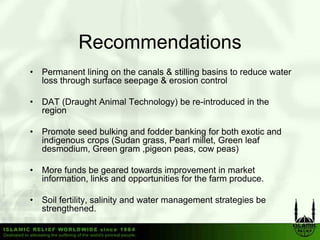 Recommendations
•   Permanent lining on the canals & stilling b i to reduce water
    P           li i     h      l      illi basins     d
    loss through surface seepage & erosion control

•   DAT (Draught Animal Technology) be re-introduced in the
    region

•   Promote seed bulking and fodder banking for both exotic and
    indigenous crops (S d grass, P l millet, G
    i di             (Sudan       Pearl ill t Green l f
                                                      leaf
    desmodium, Green gram ,pigeon peas, cow peas)

•   More funds be geared towards improvement in market
    information, links and opportunities for the farm produce.

•   Soil fertility, salinity and water management strategies be
    strengthened.
     t     th       d
 