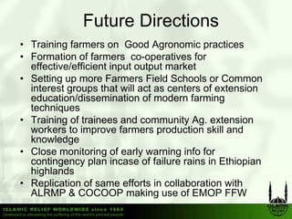 Future Directions
• Training farmers on Good Agronomic practices
• Formation of farmers co-operatives for
  effective/efficient input output market
    ff i / ffi i      i                k
• Setting up more Farmers Field Schools or Common
  interest groups that will act as centers of extension
  education/dissemination of modern farming
  techniques
• Training of trainees and community Ag. extension
          g                            y g
  workers to improve farmers production skill and
  knowledge
• Close monitoring of early warning info for
                    g        y       g
  contingency plan incase of failure rains in Ethiopian
  highlands
• Replication of same efforts in collaboration with
      p
  ALRMP & COCOOP making use of EMOP FFW
 
