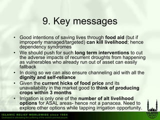9. Key messages
• Good intentions of saving lives through food aid (but if
  improperly managed/targeted) can kill livelihood; hence
  dependency syndromes
• W should push f such l
  We h ld          h for    h long term interventions t cut
                                   t    i t      ti    to t
  the adverse impacts of recurrent droughts from happening
  as vulnerables who already run out of asset can easily
  fallback
• In doing so we can also ensure channeling aid with all the
  dignity and self-reliance
• Given the current hicks of food price and its
                                      p
  unavailability in the market good to think of producing
  crops within 3 months
• Irrigation is only one of the number of alt livelihood
  options for ASAL areas hence not a panacea Need to
                       areas-             panacea.
  explore other options while tapping irrigation opportunity.
 