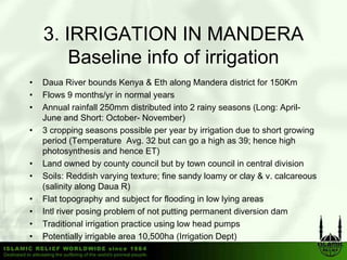 3.
    3 IRRIGATION IN MANDERA
       Baseline info of irrigation
•   Daua River bounds Kenya & Eth along Mandera district for 150Km
•   Flows 9 months/yr in normal years
•   Annual rainfall 250mm distributed into 2 rainy seasons (
                                                   y         (Long: April-
                                                                 g p
    June and Short: October- November)
•   3 cropping seasons possible per year by irrigation due to short growing
    period (Temperature Avg. 32 but can go a high as 39; hence high
    photosynthesis and h
      h t      th i      d hence ET)
•   Land owned by county council but by town council in central division
•   Soils: Reddish varying texture; fine sandy loamy or clay & v. calcareous
    (salinity along Daua R)
•   Flat topography and subject for flooding in low lying areas
•   Intl river posing problem of not putting permanent diversion dam
•   Traditional irrigation practice using low head pumps
•   Potentially irrigable area 10,500ha (Irrigation Dept)
 