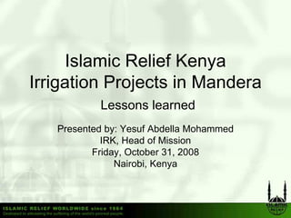 Islamic Relief Kenya
Irrigation Projects in Mandera
           Lessons learned
   Presented by: Yesuf Abdella Mohammed
            IRK, Head of Mission
          Friday, October 31, 2008
               y,           ,
               Nairobi, Kenya
 