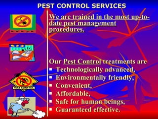 PEST CONTROL SERVICES We are trained in the most up-to-date pest management procedures. Our  Pest Control  treatments are Technologically advanced,  Environmentally friendly,  Convenient,  Affordable,  Safe for human beings, Guaranteed effective. 