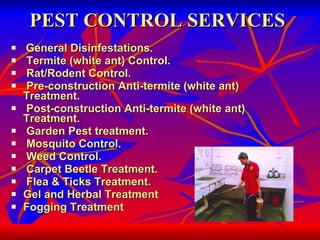 PEST CONTROL SERVICES General Disinfestations. Termite (white ant) Control. Rat/Rodent Control. Pre-construction Anti-termite (white ant) Treatment. Post-construction Anti-termite (white ant) Treatment. Garden Pest treatment. Mosquito Control. Weed Control. Carpet Beetle Treatment. Flea & Ticks Treatment.  Gel and Herbal Treatment Fogging Treatment 