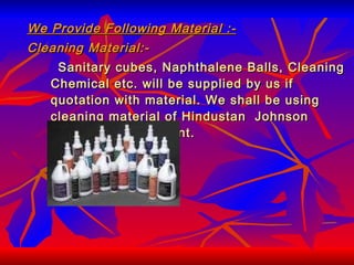 We Provide Following Material :- Cleaning Material:- Sanitary cubes, Naphthalene Balls, Cleaning Chemical etc. will be supplied by us if quotation with material. We shall be using cleaning material of Hindustan  Johnson Diversy Or Equivalent. 