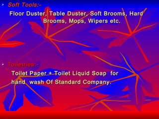 Soft Tools:- Floor Duster, Table Duster, Soft Brooms, Hard  Brooms, Mops, Wipers etc. Toiletries:- Toilet Paper + Toilet Liquid Soap  for  hand  wash Of Standard Company. 