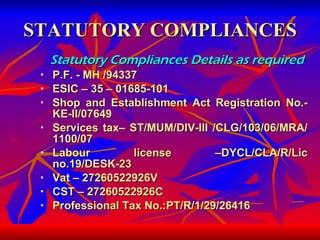 STATUTORY COMPLIANCES Statutory Compliances Details as required   P.F. - MH /94337 ESIC – 35 – 01685-101 Shop and Establishment Act Registration No.- KE-II/07649 Services tax– ST/MUM/DIV-III /CLG/103/06/MRA/ 1100/07 Labour license –DYCL/CLA/R/Lic no.19/DESK-23 Vat – 27260522926V CST – 27260522926C Professional Tax No.:PT/R/1/29/26416 