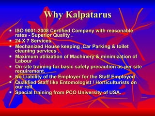 Why Kalpatarus ISO 9001-2008 Certified Company with reasonable rates - Superior Quality .  24 X 7 Services.  Mechanized House keeping ,Car Parking & toilet cleaning services .  Maximum utilization of Machinery & minimization of Labour  On site training for basic safety precaution as per site requirement.  No Liability of the Employer for the Staff Employed .  Qualified Staff like Entomologist / Horticulturists on our roll.  Special training from PCO University of USA.   