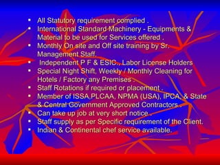 All Statutory requirement complied .  International Standard Machinery - Equipments & Material to be used for Services offered . Monthly On site and Off site training by Sr. Management Staff. Independent P F & ESIC., Labor License Holders  Special Night Shift, Weekly / Monthly Cleaning for Hotels / Factory any Premises .  Staff Rotations if required or placement .  Member of ISSA,PLCAA, NPMA (USA), IPCA, & State & Central Government Approved Contractors . Can take up job at very short notice .  Staff supply as per Specific requirement of the Client.  Indian & Continental chef service available. 