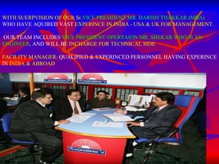 WITH SUERPVISION OF OUR Sr. VICE PRESIDENT   MR. HARISH THAKKAR (MBA)  WHO HAVE AQUIRED VAST  EXPERINCE IN INDIA - USA & UK FOR MANAGEMENT . OUR TEAM INCLUDES  VICE PRESIDENT OPERTAION MR. SHEKAR WHO IS AN ENGINEER , AND WILL BE  INCHARGE FOR TECHNICAL SIDE . FACILITY MANAGER:  QUALIFIED & EXPERINCED PERSONNEL HAVING EXPERINCE IN  INDIA & ABROAD 