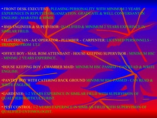 FRONT DESK EXECUTIVE:   PLEASING PERSONALITY WITH MINIMUM 2 YEARS EXPERINECE IN REPUTED ORGANIZATION. GRADUATE & WELL CONVERSANT IN ENGLISH - MARATHI & HINDI. BMS ENGINEER & SUPERVISOR:   QUALIFIED & MINIMUM 2 YEARS EXPERINCE IN SIMILAR FIELD. ELECTRICIAN - A/C OPERATOR - PLUMBER -  CARPENTER:   LICENSED PERSONNELS - TRAINING FROM  I.T.I. OFFICE BOY - MAIL ROM ATTENDANT - HOUSE KEEPING SUPERVISOR :   MINIMUM HSC - MINIMU 2 YEARS EXPERINCE.. HOUSE KEEPING BOY - CHAMBER MAID:  MINIMUM HSC PASSED - CAN READ & WRITE ENGLISH.   PANTRY BOY WITH CATERING BACK GROUND  MINIMUM HSC PASSED - CAN READ & WRITE ENGLISH. GARDENER:   1-2 YEARS EXPERINCE IN SIMILAR FIELD WITH SUPERVISION OF QUALIFIED HORTICULTURIST. PEST CONTROL:   1-2 YEARS EXPERINCE IN SIMILAR FIELD WITH SUPERVISION OF QUALIFIED ENTOMOLOGIST. 