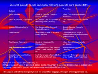 We shall provide on site training for following points to our Facility Staff :- Apart from above we also provide training in:- Proper usage of water in gardens & potted plants. Prevention of Mosquito breeding due to excess water stagnation. Look out for garden part & necessary application of insecticide. Be vigilant all the time during duty hours for unidentified baggage, strangers entering premises etc. Subject Precaution Prevention Office Interiors Check all Electrical Fittings & Fixtures, Cables. Inform Concerned Authority to rectification. Office Automation , Equipments Use, Proper Care of Equipment & Machinery While Cleaning. Take Necessary Instruction Before Job. Usage of Cleaning Agents Use Biodegradable Agents of Reputed firms only. Specific Cleaning Agents for Specific Work. Uses of Water No Wastage, Check for all Tap & Other Leakages Training for proper usage & information to concerned Authority for Rectification Fire Fighting Equipments Check all Indicators of fire Extinguishers. Inform Concerned Authority for any defects. Pest Breading in the Premises Observe for type of Pest breeding & their location (like Rat, Termites etc) Arrange for Pest Control Treatment. Incase Emergencies like Fire, Earth-Quack etc  Look Out for safe & Nearest Exit & help office staff for safe exist Necessary Training is provided to all our staff for such emergencies. 