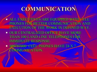 COMMUNICATION ALL EXECUTIVES ARE EQUIPPED WITH CELL PHONES FOR BETTER COMMUNICATION AND EXECUTION OF THE WORK IN DEFINED WAY. OUR CENTRALIZED OFFICE HAVE MORE THAN 100 LAND LINE TELEPHONES FOR IMMIDIATE RESPONSE. 998787000  CELL PHONES HAVE 24 X 7 COMMUNICATION. 