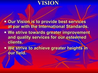 VISION Our Vision is to provide best services at par with the International Standards. We strive towards greater improvement and quality services for our esteemed clients. We strive to achieve greater heights in our field. 