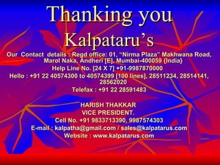 Thanking you Kalpataru’s Our  Contact  details : Regd office: 01, “Nirma Plaza” Makhwana Road, Marol Naka, Andheri [E], Mumbai-400059 {India} Help Line No. [24 X 7] +91-9987870000  Hello : +91 22 40574300 to 40574399 [100 lines], 28511234, 28514141, 28562020 Telefax : +91 22 28591483 HARISH THAKKAR  VICE PRESIDENT.  Cell No. +91 9833713390, 9987574303 E-mail :  [email_address]  /  [email_address] Website :  www.kalpatarus.com 