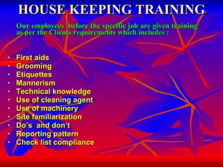 HOUSE KEEPING TRAINING Our employees  before the specific job are given training as per the Clients requirements which includes :   First aids  Grooming Etiquettes Mannerism Technical knowledge Use of cleaning agent Use of machinery Site familiarization Do’s  and don’t Reporting pattern Check list compliance 