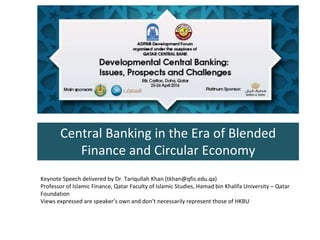 Central Banking in the Era of Blended
Finance and Circular Economy
Keynote Speech delivered by Dr. Tariqullah Khan (tkhan@qfis.edu.qa)
Professor of Islamic Finance, Qatar Faculty of Islamic Studies, Hamad bin Khalifa University – Qatar
Foundation
Views expressed are speaker’s own and don’t necessarily represent those of HKBU
 