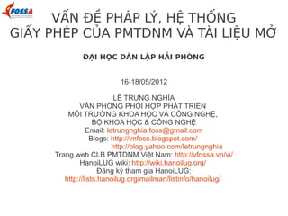 VẤN ĐỀ PHÁP LÝ, HỆ THỐNG
GIẤY PHÉP CỦA PMTDNM VÀ TÀI LIỆU MỞ
             ĐẠI HỌC DÂN LẬP HẢI PHÒNG


                         16-18/05/2012

                          LÊ TRUNG NGHĨA
             VĂN PHÒNG PHỐI HỢP PHÁT TRIỂN
         MÔI TRƯỜNG KHOA HỌC VÀ CÔNG NGHỆ,
                   BỘ KHOA HỌC & CÔNG NGHỆ
                Email: letrungnghia.foss@gmail.com
                  Blogs: http://vnfoss.blogspot.com/
                         http://blog.yahoo.com/letrungnghia
     Trang web CLB PMTDNM Việt Nam: http://vfossa.vn/vi/
             HanoiLUG wiki: http://wiki.hanoilug.org/
                     Đăng ký tham gia HanoiLUG:
        http://lists.hanoilug.org/mailman/listinfo/hanoilug/
 